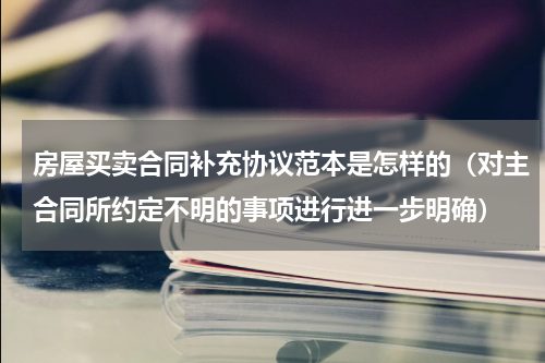 房屋买卖合同补充协议范本是怎样的（对主合同所约定不明的事项进行进一步明确）