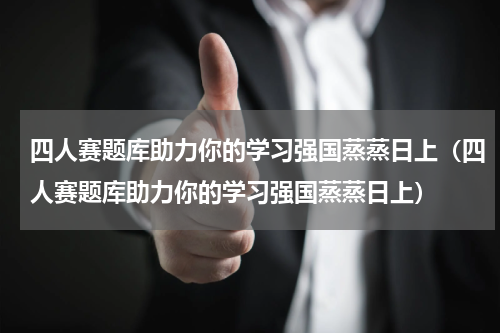 四人赛题库助力你的学习强国蒸蒸日上（四人赛题库助力你的学习强国蒸蒸日上）