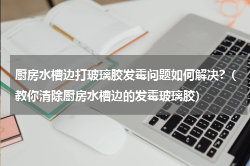 厨房水槽边打玻璃胶发霉问题如何解决?（教你清除厨房水槽边的发霉玻璃胶）