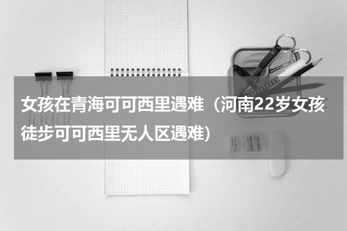 女孩在青海可可西里遇难（河南22岁女孩徒步可可西里无人区遇难）