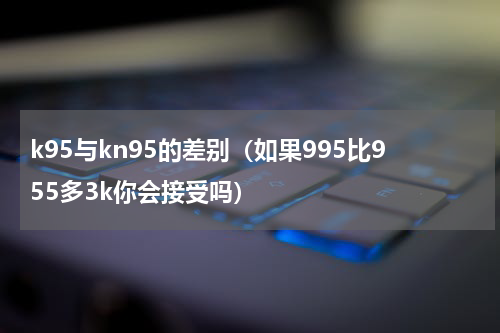 k95与kn95的差别（如果995比955多3k你会接受吗）