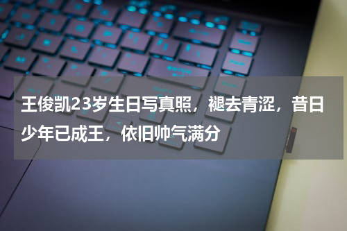 王俊凯23岁生日写真照，褪去青涩，昔日少年已成王，依旧帅气满分