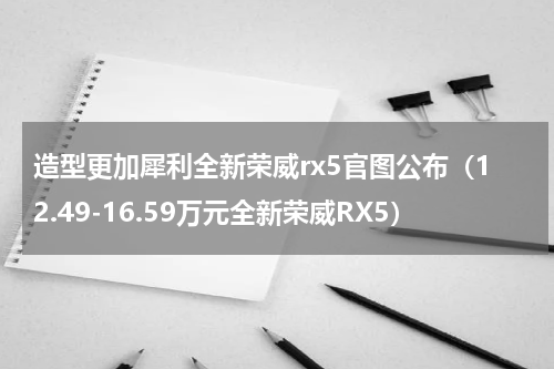造型更加犀利全新荣威rx5官图公布（12.49-16.59万元全新荣威RX5）