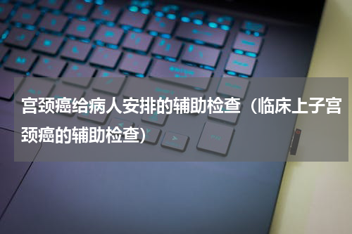 宫颈癌给病人安排的辅助检查（临床上子宫颈癌的辅助检查）