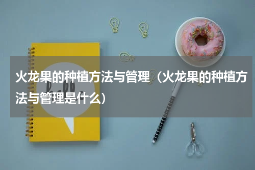 火龙果的种植方法与管理（火龙果的种植方法与管理是什么）