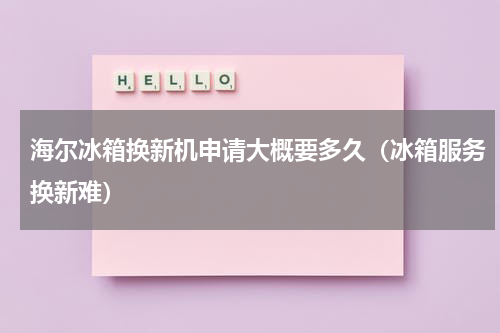 海尔冰箱换新机申请大概要多久（冰箱服务换新难）