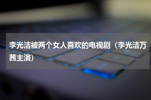 李光洁被两个女人喜欢的电视剧（李光洁万茜主演）