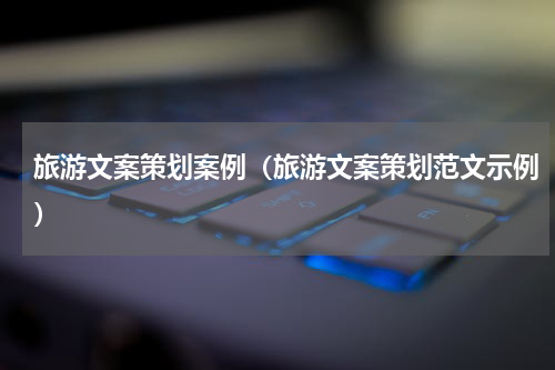 旅游文案策划案例（旅游文案策划范文示例）