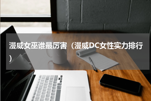 漫威女巫谁最厉害（漫威DC女性实力排行）