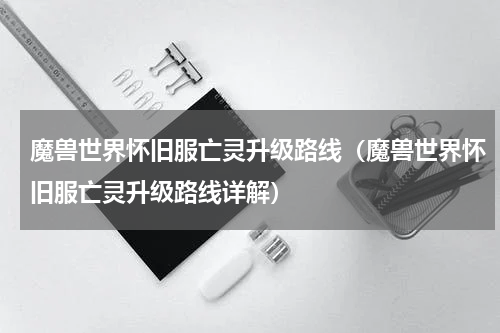 魔兽世界怀旧服亡灵升级路线（魔兽世界怀旧服亡灵升级路线详解）