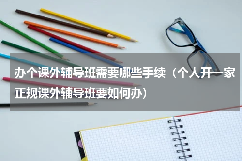 办个课外辅导班需要哪些手续（个人开一家正规课外辅导班要如何办）