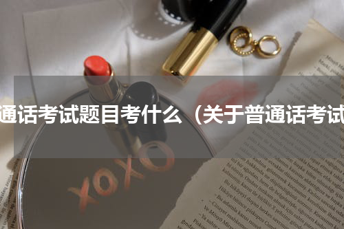 普通话考试题目考什么（关于普通话考试）
