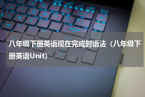 八年级下册英语现在完成时语法（八年级下册英语Unit）
