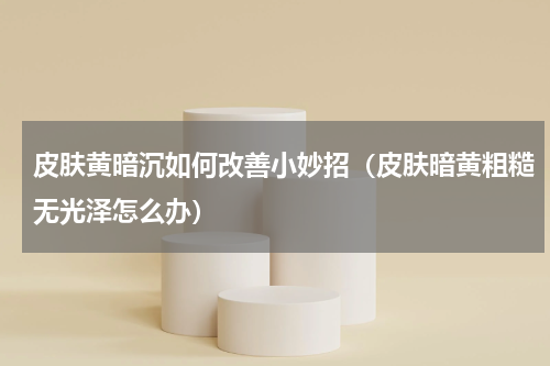 皮肤黄暗沉如何改善小妙招（皮肤暗黄粗糙无光泽怎么办）