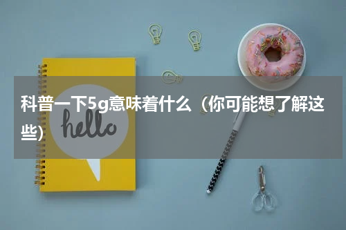 科普一下5g意味着什么（你可能想了解这些）