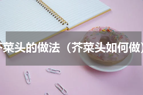 芥菜头的做法（芥菜头如何做）