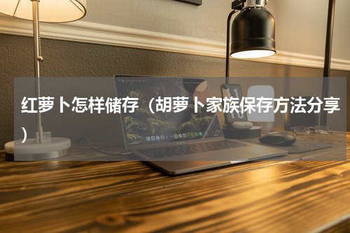 红萝卜怎样储存（胡萝卜家族保存方法分享）