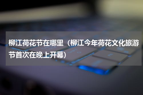 柳江荷花节在哪里（柳江今年荷花文化旅游节首次在晚上开幕）