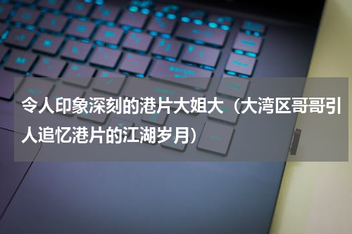 令人印象深刻的港片大姐大（大湾区哥哥引人追忆港片的江湖岁月）