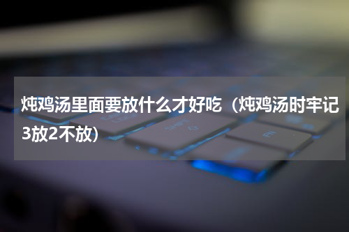 炖鸡汤里面要放什么才好吃（炖鸡汤时牢记3放2不放）