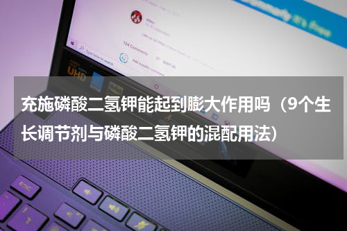 充施磷酸二氢钾能起到膨大作用吗（9个生长调节剂与磷酸二氢钾的混配用法）
