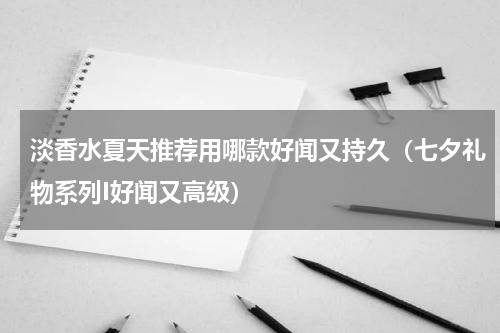 淡香水夏天推荐用哪款好闻又持久（七夕礼物系列I好闻又高级）