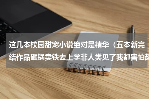 这几本校园甜宠小说绝对是精华（五本新完结作品砸锅卖铁去上学非人类见了我都害怕超燃）