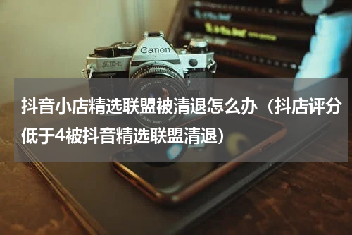 抖音小店精选联盟被清退怎么办（抖店评分低于4被抖音精选联盟清退）