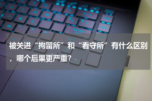 被关进“拘留所”和“看守所”有什么区别，哪个后果更严重？