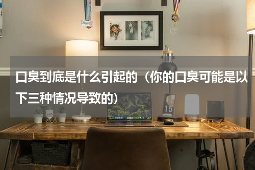 口臭到底是什么引起的（你的口臭可能是以下三种情况导致的）