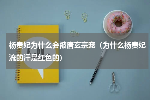 杨贵妃为什么会被唐玄宗宠（为什么杨贵妃流的汗是红色的）