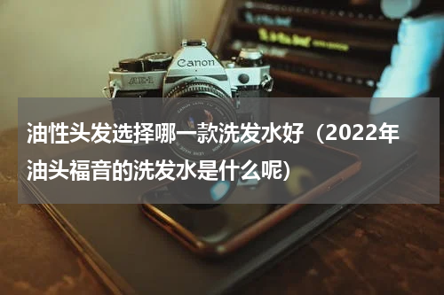 油性头发选择哪一款洗发水好（2022年油头福音的洗发水是什么呢）
