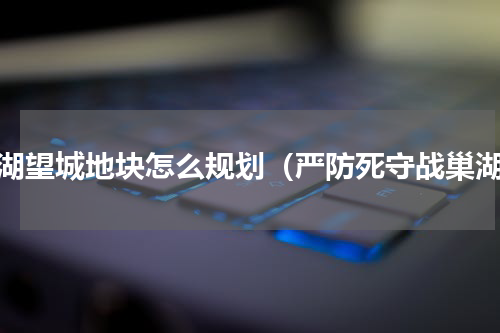 巢湖望城地块怎么规划（严防死守战巢湖）