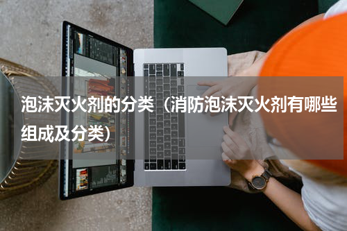 泡沫灭火剂的分类（消防泡沫灭火剂有哪些组成及分类）