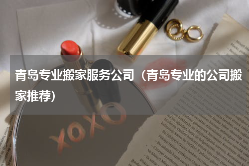 青岛专业搬家服务公司（青岛专业的公司搬家推荐）