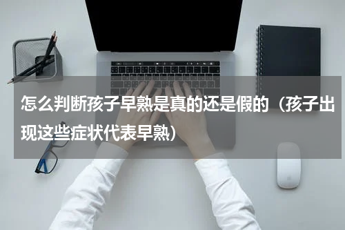 怎么判断孩子早熟是真的还是假的（孩子出现这些症状代表早熟）