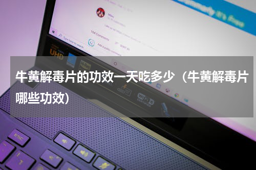 牛黄解毒片的功效一天吃多少（牛黄解毒片哪些功效）