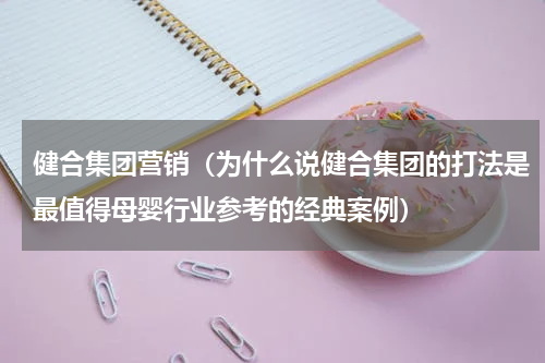 健合集团营销（为什么说健合集团的打法是最值得母婴行业参考的经典案例）