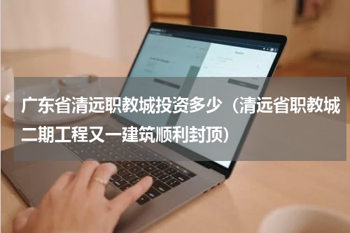 广东省清远职教城投资多少（清远省职教城二期工程又一建筑顺利封顶）