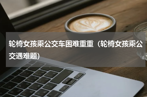 轮椅女孩乘公交车困难重重（轮椅女孩乘公交遇难题）