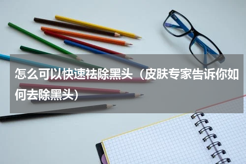 怎么可以快速祛除黑头（皮肤专家告诉你如何去除黑头）