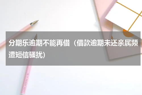 分期乐逾期不能再借（借款逾期未还亲属频遭短信骚扰）