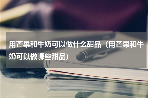 用芒果和牛奶可以做什么甜品（用芒果和牛奶可以做哪些甜品）