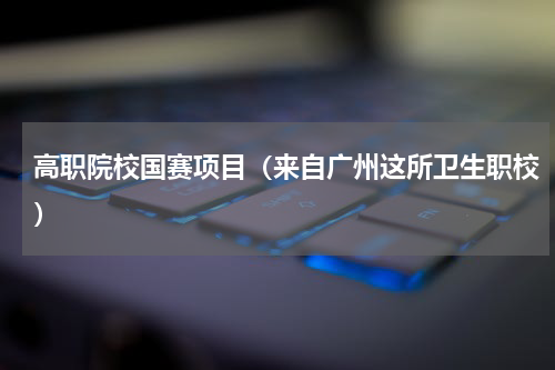 高职院校国赛项目（来自广州这所卫生职校）