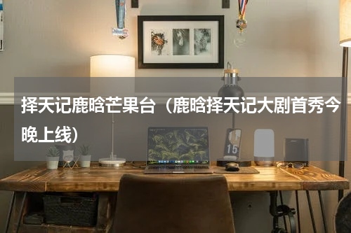 择天记鹿晗芒果台（鹿晗择天记大剧首秀今晚上线）