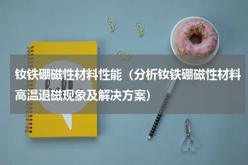 钕铁硼磁性材料性能（分析钕铁硼磁性材料高温退磁现象及解决方案）