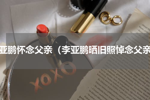 李亚鹏怀念父亲（李亚鹏晒旧照悼念父亲）