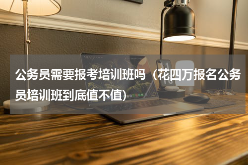 公务员需要报考培训班吗（花四万报名公务员培训班到底值不值）