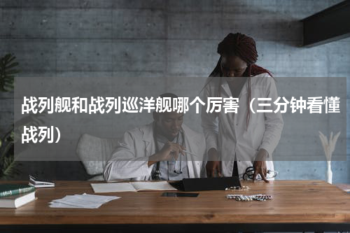 战列舰和战列巡洋舰哪个厉害（三分钟看懂战列）