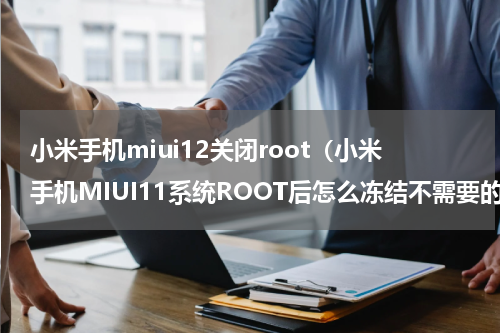 小米手机miui12关闭root（小米手机MIUI11系统ROOT后怎么冻结不需要的应用）